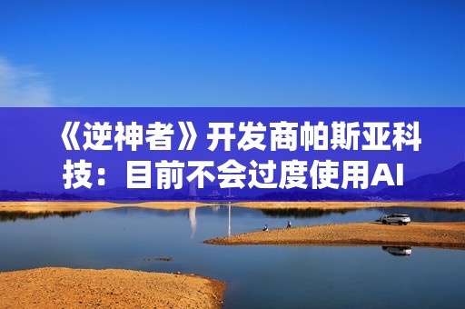 《逆神者》开发商帕斯亚科技：目前不会过度使用AI