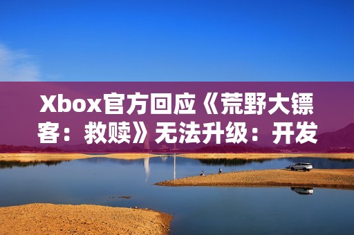 Xbox官方回应《荒野大镖客：救赎》无法升级：开发团队正在处理！