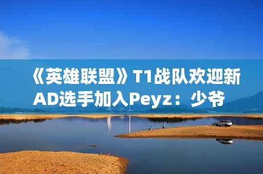 《英雄联盟》T1战队欢迎新AD选手加入Peyz：少爷 欢迎来到T1!