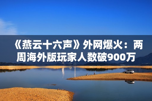 《燕云十六声》外网爆火：两周海外版玩家人数破900万！