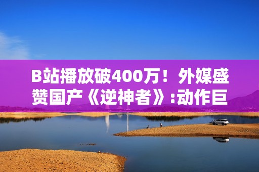 B站播放破400万！外媒盛赞国产《逆神者》:动作巨制