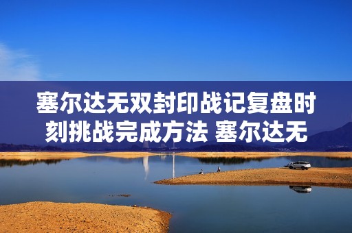 塞尔达无双封印战记复盘时刻挑战完成方法 塞尔达无双封印战记复盘时刻挑战怎么打