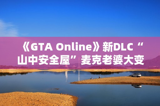 《GTA Online》新DLC“山中安全屋”麦克老婆大变样：人老珠黄认不出