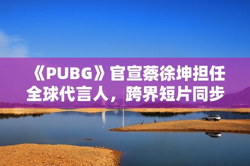 《PUBG》官宣蔡徐坤担任全球代言人，跨界短片同步上线