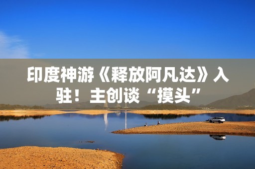 印度神游《释放阿凡达》入驻！主创谈“摸头”