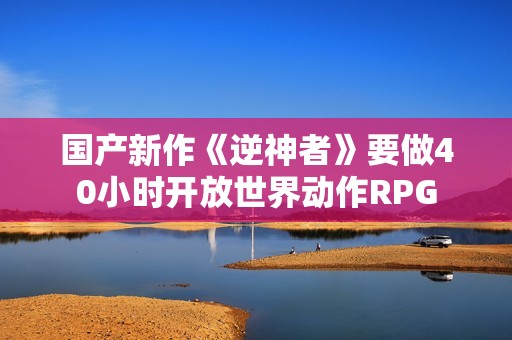 国产新作《逆神者》要做40小时开放世界动作RPG