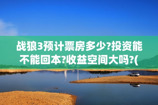 战狼3预计票房多少?投资能不能回本?收益空间大吗?(战狼3票房最终票房)