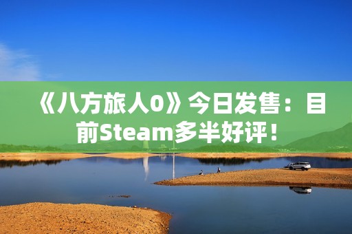 《八方旅人0》今日发售：目前Steam多半好评！