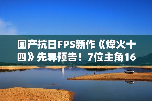国产抗日FPS新作《烽火十四》先导预告！7位主角16场真实战役