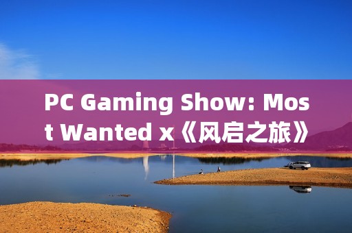 PC Gaming Show: Most Wanted x《风启之旅》——全新内容前瞻！