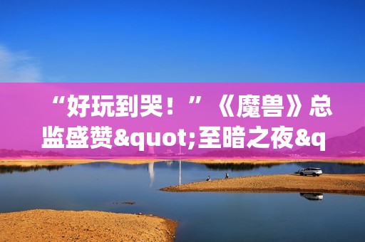 “好玩到哭！”《魔兽》总监盛赞"至暗之夜"资料片