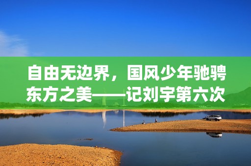 自由无边界，国风少年驰骋东方之美——记刘宇第六次巴黎时装周之旅(自由有无边界)