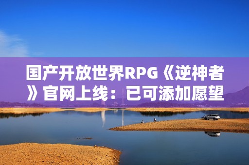 国产开放世界RPG《逆神者》官网上线：已可添加愿望单