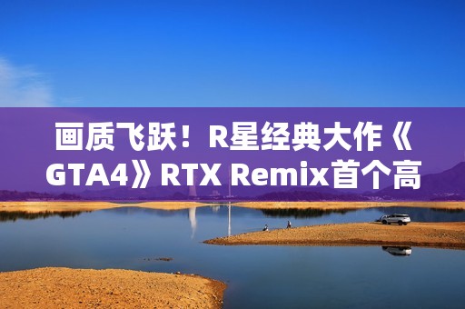 画质飞跃！R星经典大作《GTA4》RTX Remix首个高清纹理包发布