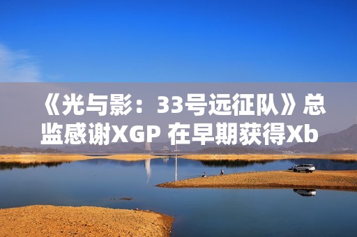 《光与影：33号远征队》总监感谢XGP 在早期获得Xbox的重点支持