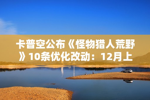 卡普空公布《怪物猎人荒野》10条优化改动：12月上线！
