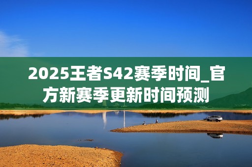 2025王者S42赛季时间_官方新赛季更新时间预测
