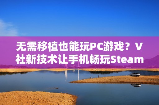 无需移植也能玩PC游戏？V社新技术让手机畅玩Steam游戏不再是梦！
