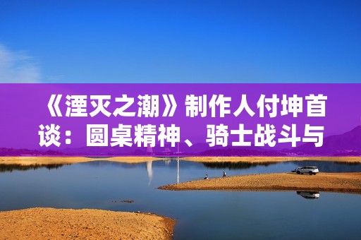 《湮灭之潮》制作人付坤首谈：圆桌精神、骑士战斗与 “中国人的世界故事”