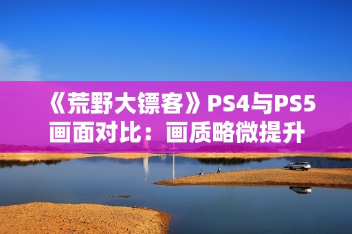 《荒野大镖客》PS4与PS5画面对比：画质略微提升