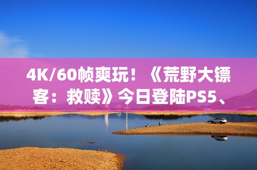 4K/60帧爽玩！《荒野大镖客：救赎》今日登陆PS5、Xbox Series X|S和Switch2等平台
