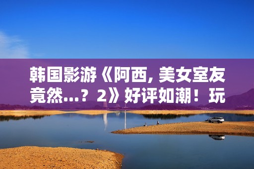 韩国影游《阿西, 美女室友竟然...？2》好评如潮！玩家超爱 好评率95%