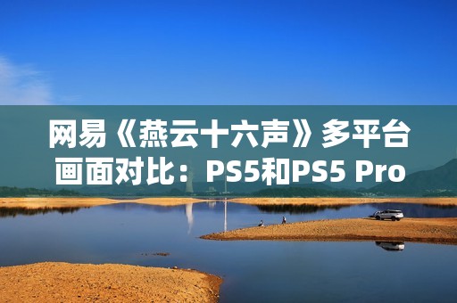 网易《燕云十六声》多平台画面对比：PS5和PS5 Pro均无法稳60帧！
