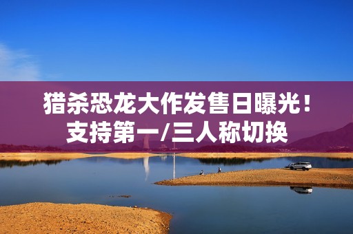 猎杀恐龙大作发售日曝光！支持第一/三人称切换