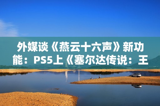 外媒谈《燕云十六声》新功能：PS5上《塞尔达传说：王国之泪》的替代品！