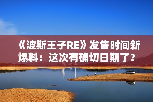 《波斯王子RE》发售时间新爆料：这次有确切日期了？