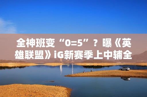 全神班变“0=5”？曝《英雄联盟》iG新赛季上中辅全要休息