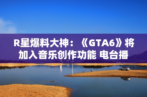 R星爆料大神：《GTA6》将加入音乐创作功能 电台播放器大进化