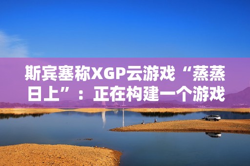 斯宾塞称XGP云游戏“蒸蒸日上”：正在构建一个游戏从未如此唾手可得的未来