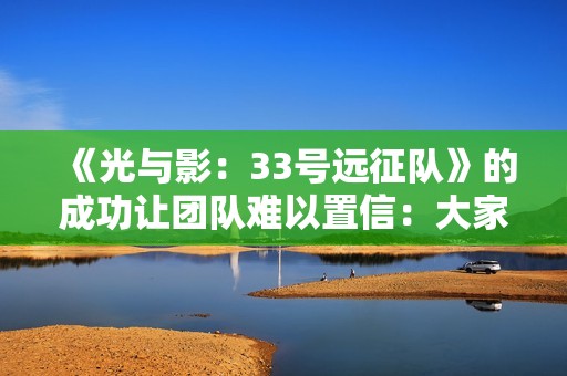 《光与影：33号远征队》的成功让团队难以置信：大家都以为是小众粉丝向作品！