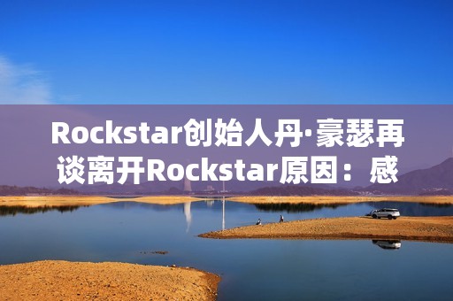 Rockstar创始人丹·豪瑟再谈离开Rockstar原因：感觉我做不了那样的游戏了