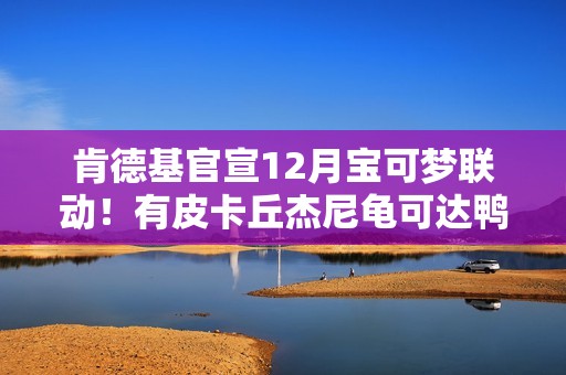 肯德基官宣12月宝可梦联动！有皮卡丘杰尼龟可达鸭？