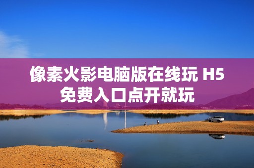 像素火影电脑版在线玩 H5免费入口点开就玩