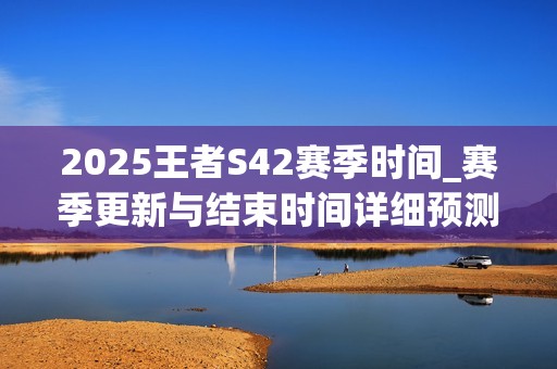 2025王者S42赛季时间_赛季更新与结束时间详细预测