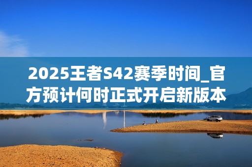 2025王者S42赛季时间_官方预计何时正式开启新版本