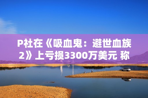 P社在《吸血鬼：避世血族2》上亏损3300万美元 称原因在自己