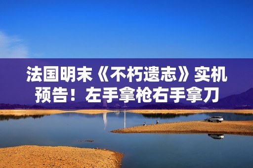法国明末《不朽遗志》实机预告！左手拿枪右手拿刀