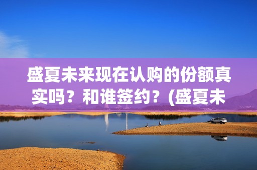 盛夏未来现在认购的份额真实吗？和谁签约？(盛夏未来怎么了)