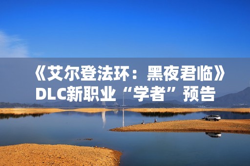 《艾尔登法环：黑夜君临》DLC新职业“学者”预告