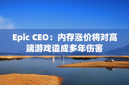 Epic CEO：内存涨价将对高端游戏造成多年伤害