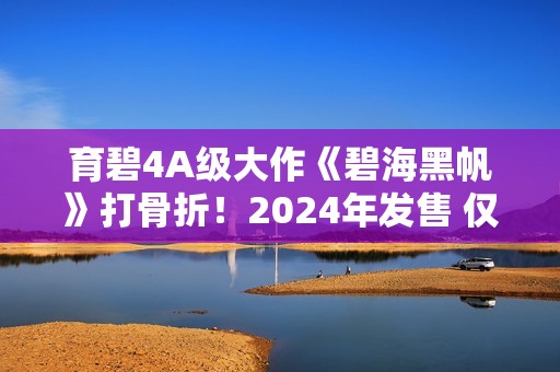 育碧4A级大作《碧海黑帆》打骨折！2024年发售 仅需一顿饭钱