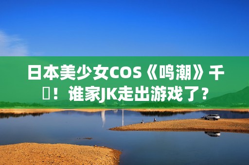 日本美少女COS《鸣潮》千咲！谁家JK走出游戏了？