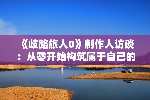 《歧路旅人0》制作人访谈：从零开始构筑属于自己的冒险