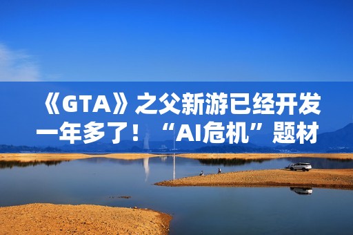 《GTA》之父新游已经开发一年多了！“AI危机”题材