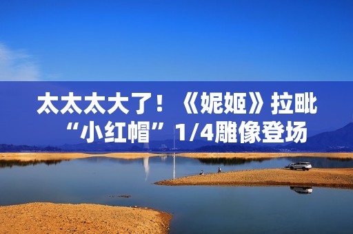 太太太大了！《妮姬》拉毗“小红帽”1/4雕像登场