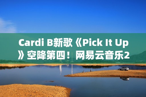 Cardi B新歌《Pick It Up》空降第四！网易云音乐25年第39期说唱周榜发布(cardi b新歌wap)